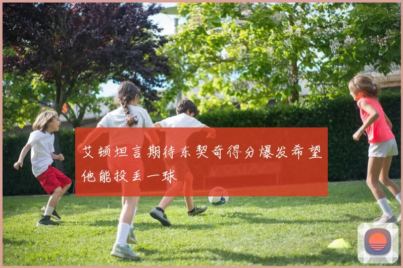 艾顿坦言期待东契奇得分爆发希望他能投丢一球