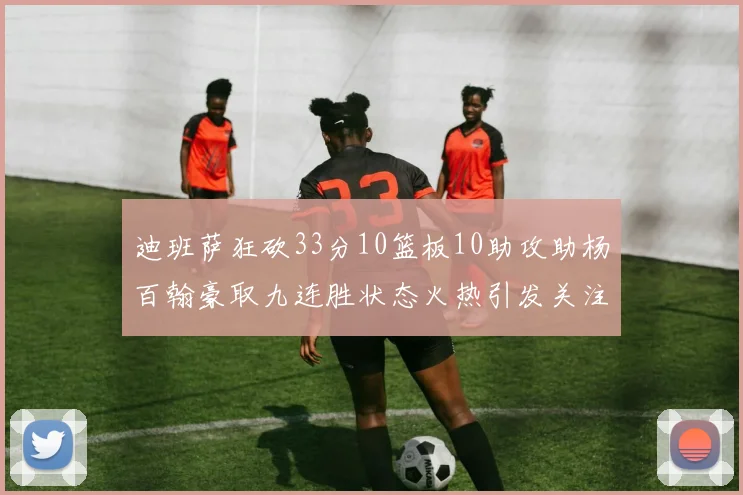 迪班萨狂砍33分10篮板10助攻助杨百翰豪取九连胜状态火热引发关注