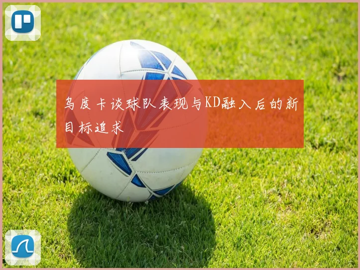 乌度卡谈球队表现与KD融入后的新目标追求