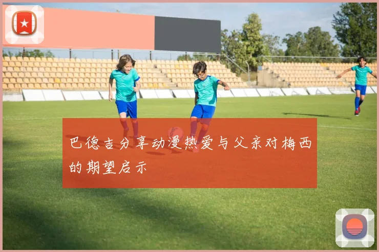巴德吉分享动漫热爱与父亲对梅西的期望启示