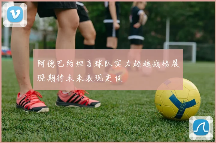 阿德巴约坦言球队实力超越战绩展现期待未来表现更佳