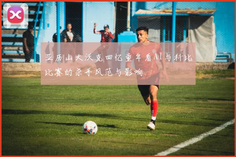亚历山大沃克回忆童年看AI与科比比赛的杀手风范与影响