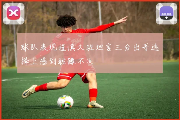 球队表现谨慎文班坦言三分出手选择上感到犹豫不决