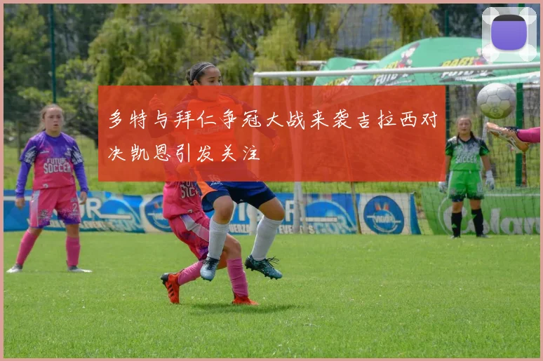 多特与拜仁争冠大战来袭吉拉西对决凯恩引发关注