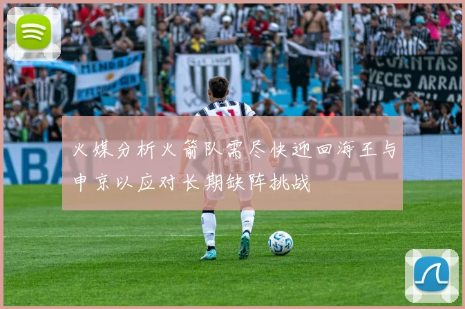 火媒分析火箭队需尽快迎回海王与申京以应对长期缺阵挑战