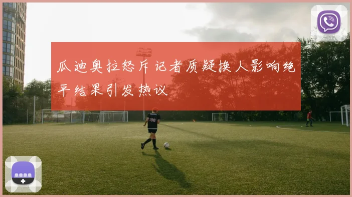 瓜迪奥拉怒斥记者质疑换人影响绝平结果引发热议