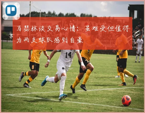 马瑟林谈交易心情：虽难受但值得为两支球队感到自豪
