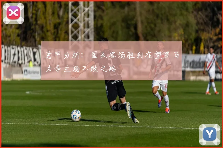 意甲分析：国米客场胜利在望罗马力争主场不败之路