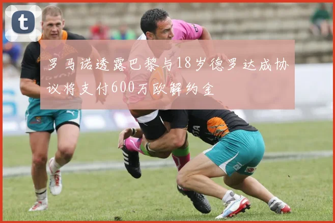 罗马诺透露巴黎与18岁德罗达成协议将支付600万欧解约金