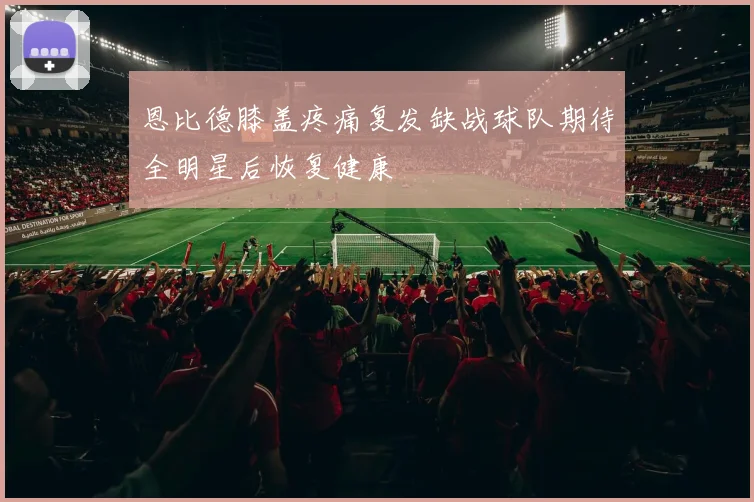 恩比德膝盖疼痛复发缺战球队期待全明星后恢复健康