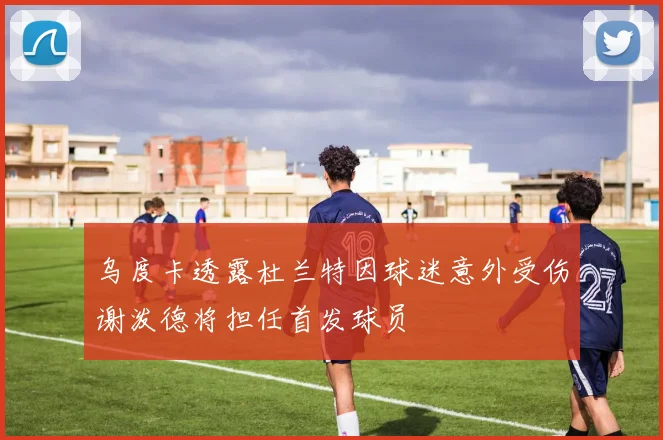 乌度卡透露杜兰特因球迷意外受伤谢泼德将担任首发球员