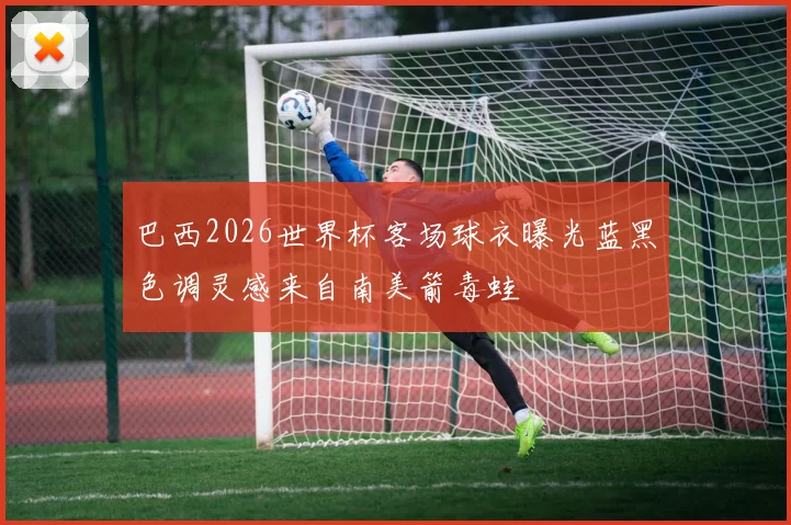 巴西2026世界杯客场球衣曝光蓝黑色调灵感来自南美箭毒蛙