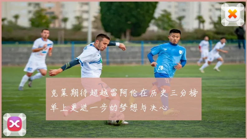 克莱期待超越雷阿伦在历史三分榜单上更进一步的梦想与决心