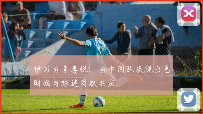 伊万分享喜悦：当中国队表现出色时我与球迷同欢共庆