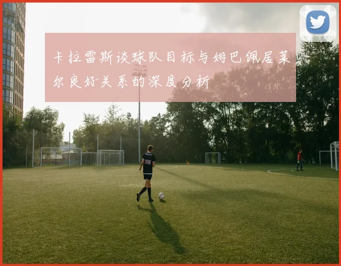 卡拉雷斯谈球队目标与姆巴佩居莱尔良好关系的深度分析