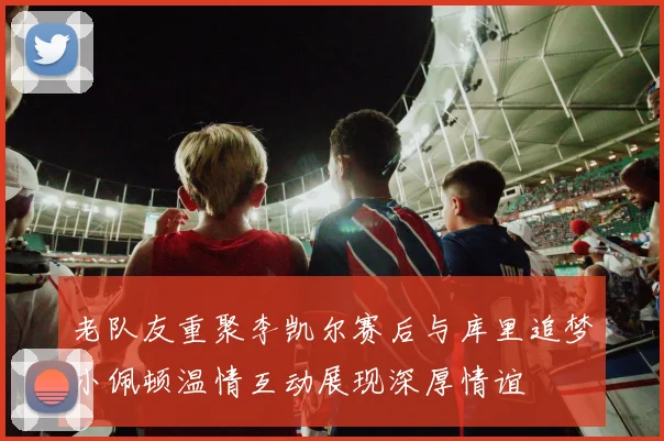 老队友重聚李凯尔赛后与库里追梦小佩顿温情互动展现深厚情谊