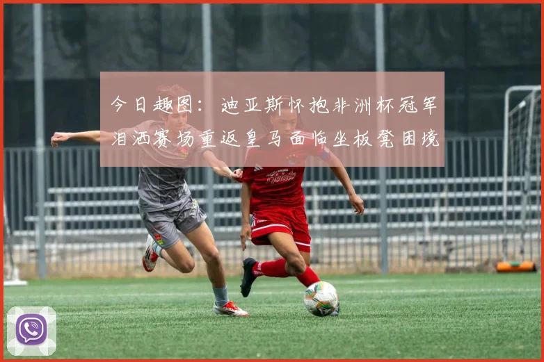 今日趣图：迪亚斯怀抱非洲杯冠军泪洒赛场重返皇马面临坐板凳困境