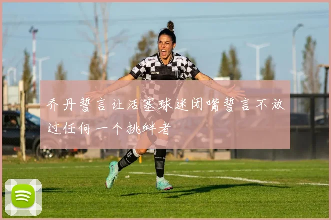 乔丹誓言让活塞球迷闭嘴誓言不放过任何一个挑衅者