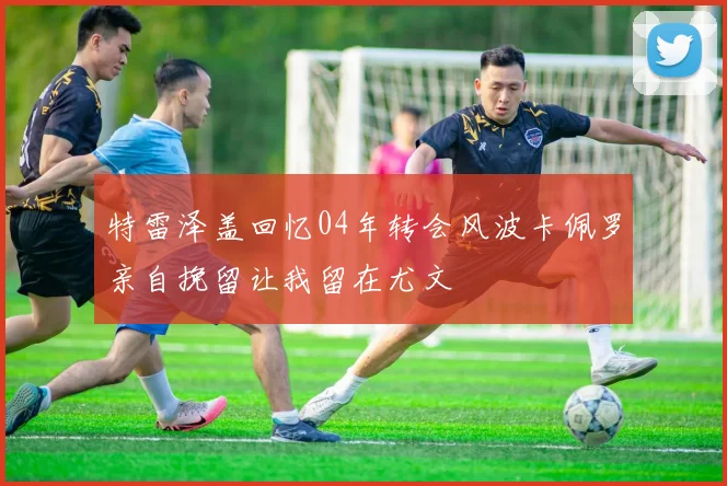特雷泽盖回忆04年转会风波卡佩罗亲自挽留让我留在尤文