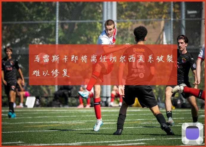 马雷斯卡即将离任切尔西关系破裂难以修复