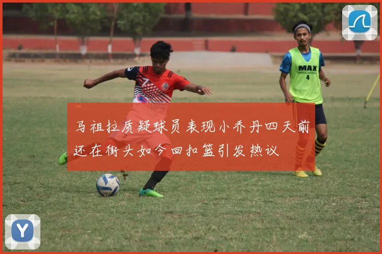 马祖拉质疑球员表现小乔丹四天前还在街头如今回扣篮引发热议