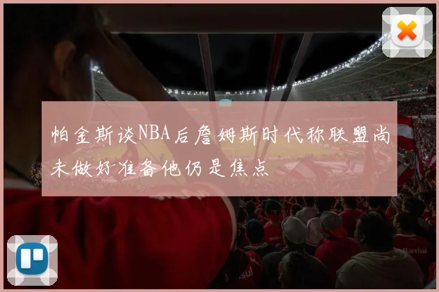帕金斯谈NBA后詹姆斯时代称联盟尚未做好准备他仍是焦点