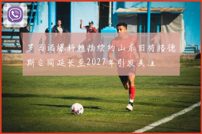 罗马诺爆料赖扬续约山东旧将格德斯合同延长至2027年引发关注