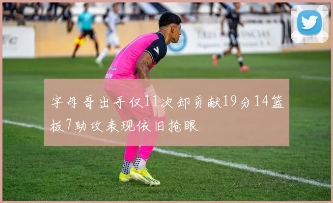 字母哥出手仅11次却贡献19分14篮板7助攻表现依旧抢眼
