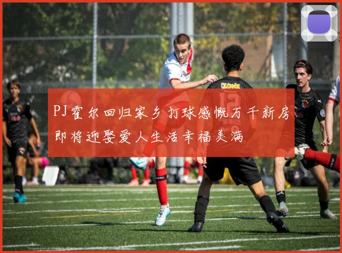 PJ霍尔回归家乡打球感慨万千新房即将迎娶爱人生活幸福美满
