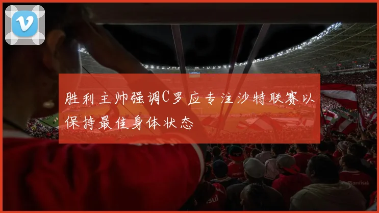 胜利主帅强调C罗应专注沙特联赛以保持最佳身体状态