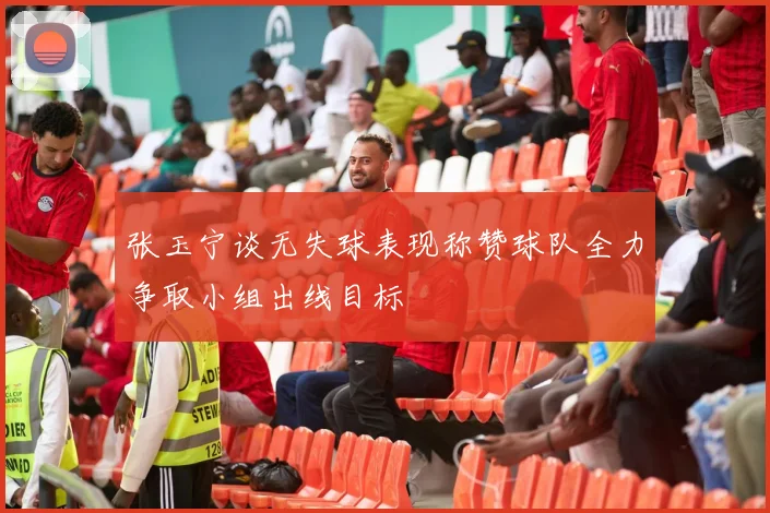 张玉宁谈无失球表现称赞球队全力争取小组出线目标