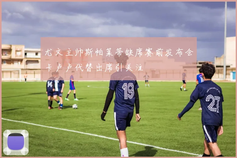尤文主帅斯帕莱蒂缺席赛前发布会卡卢卢代替出席引关注