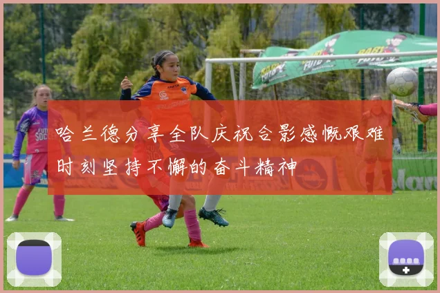 哈兰德分享全队庆祝合影感慨艰难时刻坚持不懈的奋斗精神
