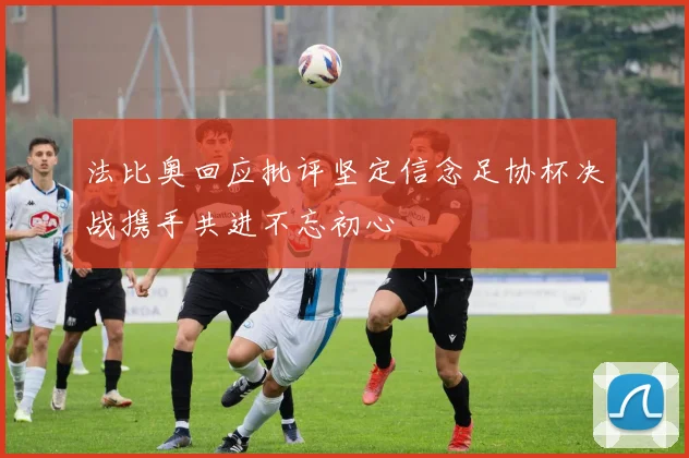 法比奥回应批评坚定信念足协杯决战携手共进不忘初心