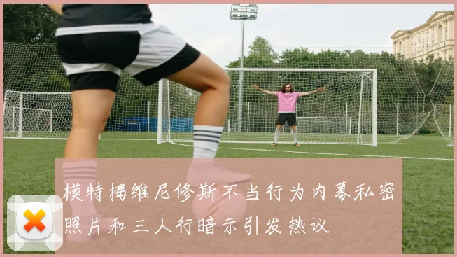 模特揭维尼修斯不当行为内幕私密照片和三人行暗示引发热议