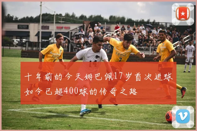 十年前的今天姆巴佩17岁首次进球如今已超400球的传奇之路