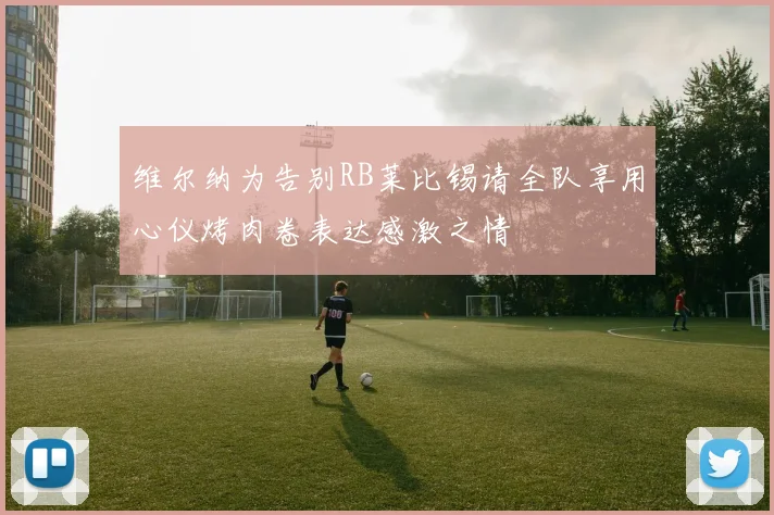 维尔纳为告别RB莱比锡请全队享用心仪烤肉卷表达感激之情