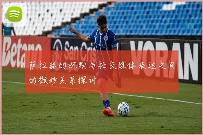 萨拉赫的沉默与社交媒体表达之间的微妙关系探讨