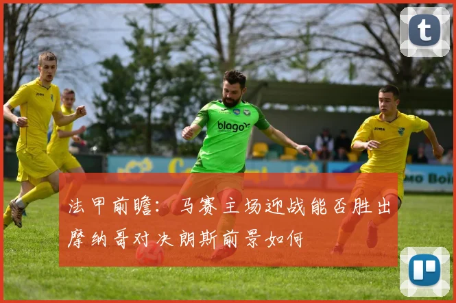 法甲前瞻：马赛主场迎战能否胜出摩纳哥对决朗斯前景如何